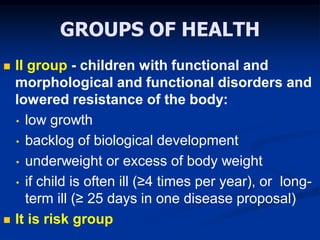 GROUPS OF HEALTH
 II group - children with functional and
morphological and functional disorders and
lowered resistance of the body:
• low growth
• backlog of biological development
• underweight or excess of body weight
• if child is often ill (≥4 times per year), or long-
term ill (≥ 25 days in one disease proposal)
 It is risk group
 
