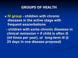 GROUPS OF HEALTH
 IV group - children with chronic
diseases in the active stage with
frequent exacerbations
- children with some chronic diseases in
clinical remission + if child is often ill
(≥4 times per year), or long-term ill (≥
25 days in one disease proposal)
 