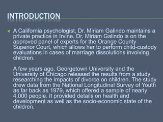 INTRODUCTION
 A California psychologist, Dr. Miriam Galindo maintains a
private practice in Irvine. Dr. Miriam Galindo is on the
approved panel of experts for the Orange County
Superior Court, which allows her to perform child-custody
evaluations in cases of marriage dissolutions involving
children.
A few years ago, Georgetown University and the
University of Chicago released the results from a study
researching the impacts of divorce on children. The study
drew data from the National Longitudinal Survey of Youth
as far back as 1979, which offered a sample of nearly
4,000 people. It provided details on health and
development as well as the socio-economic state of the
children.
 