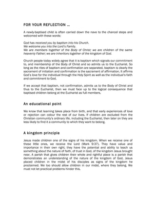 FOR YOUR REFLECTION …
A newly-baptised child is often carried down the nave to the chancel steps and
welcomed with these words:

God has received you by baptism into his Church.
We welcome you into the Lord’s Family.
We are members together of the Body of Christ; we are children of the same
heavenly Father; we are inheritors together of the kingdom of God.

Church people today widely agree that it is baptism which signals our commitment
to, and membership of the Body of Christ and so admits us to the Eucharist. So
long as the rites of baptism and confirmation are separated, baptism is clearly the
sacrament of initiation and confirmation is the sacrament of affirmation. It affirms
God’s love for the individual through the Holy Spirit as well as the individual’s faith
and commitment to God.

If we accept that baptism, not confirmation, admits us to the Body of Christ and
thus to the Eucharist, then we must face up to the logical consequence that
baptised children belong at the Eucharist as full members.


An educational point
We know that learning takes place from birth, and that early experiences of love
or rejection can colour the rest of our lives. If children are excluded from the
Christian community’s ordinary life, including the Eucharist, then later on they are
less likely to find it a community to which they want to belong.


A kingdom principle
Jesus made children one of the signs of his kingdom. When we receive one of
these little ones, we receive the Lord (Mark 9:37). They have value and
importance in their own right; they have the potential and ability to teach us
something about the nature of faith, of trust in God, of the kingdom Jesus brought
near. A parish that gives children their whole and rightful place is a parish that
demonstrates an understanding of the nature of the kingdom of God. Jesus
placed children in the midst of his disciples as signs of the kingdom he
proclaimed. We too should allow children in our midst, where they belong. We
must not let practical problems hinder this.
 