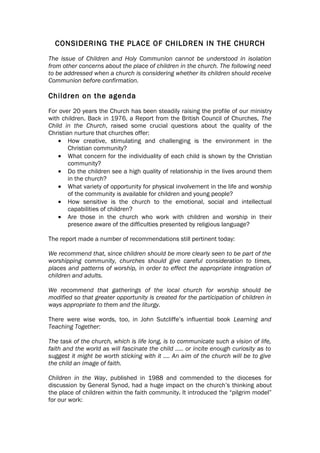 CONSIDERING THE PLACE OF CHILDREN IN THE CHURCH
The issue of Children and Holy Communion cannot be understood in isolation
from other concerns about the place of children in the church. The following need
to be addressed when a church is considering whether its children should receive
Communion before confirmation.

Children on the agenda
For over 20 years the Church has been steadily raising the profile of our ministry
with children. Back in 1976, a Report from the British Council of Churches, The
Child in the Church, raised some crucial questions about the quality of the
Christian nurture that churches offer:
    • How creative, stimulating and challenging is the environment in the
        Christian community?
    • What concern for the individuality of each child is shown by the Christian
        community?
    • Do the children see a high quality of relationship in the lives around them
        in the church?
    • What variety of opportunity for physical involvement in the life and worship
        of the community is available for children and young people?
    • How sensitive is the church to the emotional, social and intellectual
        capabilities of children?
    • Are those in the church who work with children and worship in their
        presence aware of the difficulties presented by religious language?

The report made a number of recommendations still pertinent today:

We recommend that, since children should be more clearly seen to be part of the
worshipping community, churches should give careful consideration to times,
places and patterns of worship, in order to effect the appropriate integration of
children and adults.

We recommend that gatherings of the local church for worship should be
modified so that greater opportunity is created for the participation of children in
ways appropriate to them and the liturgy.

There were wise words, too, in John Sutcliffe’s influential book Learning and
Teaching Together:

The task of the church, which is life long, is to communicate such a vision of life,
faith and the world as will fascinate the child ….. or incite enough curiosity as to
suggest it might be worth sticking with it …. An aim of the church will be to give
the child an image of faith.

Children in the Way, published in 1988 and commended to the dioceses for
discussion by General Synod, had a huge impact on the church’s thinking about
the place of children within the faith community. It introduced the “pilgrim model”
for our work:
 