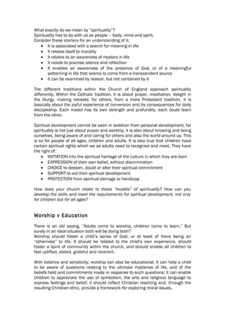 What exactly do we mean by “spirituality”?
Spirituality has to do with us as people – body, mind and spirit.
Consider these starters for an understanding of it:
    • It is associated with a search for meaning in life
    • It relates itself to morality
    • It relates to an awareness of mystery in life
    • It needs to practise silence and reflection
    • It enables an awareness of the presence of God, or of a meaningful
       patterning in life that seems to come from a transcendent source
    • It can be examined by reason, but not contained by it

The different traditions within the Church of England approach spirituality
differently. Within the Catholic tradition, it is about prayer, meditation, delight in
the liturgy, making retreats; for others, from a more Protestant tradition, it is
basically about the joyful experience of conversion and its consequences for daily
discipleship. Each model has its own strength and profundity; each could learn
from the other.

Spiritual development cannot be seen in isolation from personal development, for
spirituality is not just about prayer and worship, it is also about knowing and being
ourselves, being aware of and caring for others and also the world around us. This
is so for people of all ages, children and adults. It is also true that children have
certain spiritual rights which we as adults need to recognise and meet. They have
the right of:
    • INITIATION into the spiritual heritage of the culture in which they are born
    • EXPRESSION of their own belief, without discrimination
    • CHOICE to deepen, doubt or alter their spiritual commitment
    • SUPPORT to aid their spiritual development
    • PROTECTION from spiritual damage or handicap

How does your church relate to these “models” of spirituality? How can you
develop the skills and meet the requirements for spiritual development, not only
for children but for all ages?


Worship v Education
There is an old saying, “Adults come to worship, children come to learn.” But
surely in an ideal situation both will be doing both?
Worship should foster a child’s sense of God, or at least of there being an
“otherness” to life. It should be related to the child’s own experience, should
foster a spirit of community within the church, and should enable all children to
feel uplifted, elated, grateful and reverent.

With balance and sensitivity, worship can also be educational. It can help a child
to be aware of questions relating to the ultimate mysteries of life, and of the
beliefs held and commitments made in response to such questions; it can enable
children to appreciate the use of symbolism, the arts and religious language to
express feelings and belief; it should reflect Christian teaching and, through the
resulting Christian ethic, provide a framework for exploring moral issues.
 