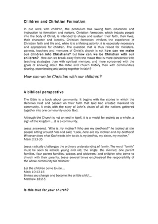 Children and Christian Formation
In our work with children, the pendulum has swung from education and
instruction to formation and nurture. Christian formation, which inducts people
into the body of Christ, is intended to shape and sustain their faith, their lives,
their character and identity. Christian formation involves the experience of
Christian faith and life and, while it is a lifelong activity, it is especially necessary
and appropriate for children. The question that is thus raised for ministers,
parents, teachers and members of Christ’s church is not how can we make
our children into Christians? but how can we be Christian with our
children? How can we break away from the mould that is more concerned with
teaching strategies than with spiritual mentors, and more concerned with the
goals of knowing about the Bible and church history than with communities
sharing, experiencing and acting together in faith?

How can we be Christian with our children?


A biblical perspective
The Bible is a book about community. It begins with the stories in which the
Hebrews held and passed on their faith that God had created mankind for
community. It ends with the story of John’s vision of all the nations gathered
together into one community under God.

Although the Church is not an end in itself, it is a model for society as a whole, a
sign of the kingdom … it is a community.

Jesus answered, “Who is my mother? Who are my brothers?” he looked at the
people sitting around him and said, “Look, here are my mother and my brothers!
Whoever does what God wants him to do is my brother, my sister, my mother.”
Mark 3:33-35

Jesus radically challenges the ordinary understanding of family. The word “family”
must be seen to include young and old, the single, the married, one parent
families, four parent families, widows and widowers, and children who come to
church with their parents. Jesus several times emphasised the responsibility of
the whole community for children:

Let the children come to me …
Mark 10:13-15
Unless you change and become like a little child …
Matthew 18:2-5


Is this true for your church?
 