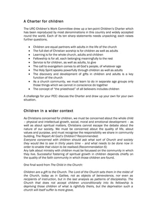 A Charter for children
The URC Children’s Work Committee drew up a ten-point Children’s Charter which
has been reproduced by most denominations in this country and widely accepted
round the world. Each of its ten sharp statements needs unpacking; each raises
further questions.

   •   Children are equal partners with adults in the life of the church
   •   The full diet of Christian worship is for children as well as adults
   •   Learning is for the whole church, adults and children
   •   Fellowship is for all, each belonging meaningfully to the rest
   •   Service is for children, as well as adults, to give
   •   The call to evangelism comes to all God’s people, of whatever age
   •   The Holy Spirit speaks powerfully through children as well as adults
   •   The discovery and development of gifts in children and adults is a key
       function of the church
   •   As a church community, we must learn to do in separate age groups only
       those things which we cannot in conscience do together
   •   The concept of “the priesthood” of all believers includes children

A challenge for your PCC: discuss the Charter and draw up your own for your own
situation.


Children in a wider context
As Christians concerned for children, we must be concerned about the whole child
– physical and intellectual growth, social, moral and emotional development – as
well as about spiritual matters. Christians cannot escape the debate about the
nature of our society. We must be concerned about the quality of life, about
values and purpose, and must recognise the responsibility we share in community
building. The Report All God’s Children? Recommended:
Everyone concerned with children should ask what sort of Church and society
they would like to see in thirty years time – and what needs to be done now in
order to enable that vision to be realised.(Recommendation 6)
Any talk about ministry with children must be focussed on the community in which
they live. Successful fostering of spiritual growth in children depends chiefly on
the quality of the faith community in which those children are found.

One final word from The Child in the Church:

Children are a gift to the Church. The Lord of the Church sets them in the midst of
the Church, today as in Galilee, not as objects of benevolence, nor even as
recipients of instruction, but in the last analysis as patterns of discipleship. The
Church that does not accept children unconditionally into its fellowship is
depriving those children of what is rightfully theirs, but the deprivation such a
church will itself suffer is more grave.
 