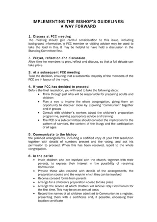 IMPLEMENTING THE BISHOP’S GUIDELINES:
              A WAY FORWARD

1. Discuss at PCC meeting
The meeting should give careful consideration to this issue, including
background information. A PCC member or visiting adviser may be used to
take the lead in this. It may be helpful to have held a discussion in the
Standing Committee first.

2. Prayer, reflection and discussion
Allow time for members to pray, reflect and discuss, so that a full debate can
take place.

3. At a subsequent PCC meeting
Take the decision, ensuring that a substantial majority of the members of the
PCC are in favour of the move.

4. If your PCC has decided to proceed
Before the final resolution, you will need to take the following steps:
       • Think through just who will be responsible for preparing adults and
          children
       • Plan a way to involve the whole congregation, giving them an
          opportunity to discover more by exploring “communion” together
          and in groups
       • Consult with children’s workers about the children’s preparation
          programme, seeking appropriate advice and training
       • The PCC or a sub-committee should consider the implication for the
          pattern of services, the content of the liturgy and the participation
          of all ages

5. Communicate to the bishop
the planned arrangements, including a certified copy of your PCC resolution
together with details of numbers present and the voting, and ask his
permission to proceed. When this has been received, report to the whole
congregation.

6. In the parish
   • Invite children who are involved with the church, together with their
       parents, to express their interest in the possibility of receiving
       Communion
   • Provide those who respond with details of the arrangements, the
       preparation course and the ways in which they can be involved
   • Receive consent forms from parents
   • Arrange for a children’s preparation course to take place
   • Arrange the service at which children will receive Holy Communion for
       the first time. This may be on an annual basis
   • Record the names of all children admitted to Communion in a register,
       presenting them with a certificate and, if possible, endorsing their
       baptism certificate
 