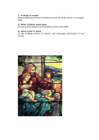 7. Arrange to review
these procedures and their contribution to the life of the church, on a regular
basis

8. When children move away
be sure to write letters of commendation to their new parish

9. Have a plan in place
for the on-going nurture of children, and encourage confirmation in due
course.
 