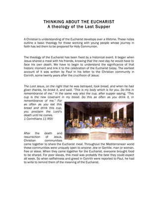 THINKING ABOUT THE EUCHARIST
                A theology of the Last Supper

A Christian’s understanding of the Eucharist develops over a lifetime. These notes
outline a basic theology for those working with young people whose journey in
faith has led them to be prepared for Holy Communion.


The theology of the Eucharist has been fixed by a historical event. It began when
Jesus shared a meal with his friends, knowing that the next day he would have to
face his own death. We have to begin to understand the significance of that
historic moment and link it to the celebration of the Eucharist today. The earliest
account of it was written by Paul in his letter to the Christian community in
Corinth, some twenty years after the crucifixion of Jesus:


The Lord Jesus, on the night that he was betrayed, took bread, and when he had
given thanks, he broke it, and said, “This is my body which is for you. Do this in
remembrance of me.” In the same way also the cup, after supper saying, “This
cup is the new covenant in my blood. Do this as often as you drink it, in
remembrance of me.” For
as often as you eat this
bread and drink this cup,
you proclaim the Lord’s
death until he comes.
1 Corinthians 11 RSV



After    the    death    and
resurrection     of   Jesus,
Christian       communities
came together to share the Eucharist meal. Throughout the Mediterranean world
these communities were uniquely open to anyone: Jew or Gentile, man or woman,
free or slave. When they came together for the Eucharist, everyone brought food
to be shared. For poor slaves, this meal was probably the best they could expect
all week. So when selfishness and greed in Corinth were reported to Paul, he had
to write to remind them of the meaning of the Eucharist.
 