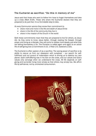 The Eucharist as sacrifice: “Do this in memory of me”
Jesus said that those who want to follow him have to forget themselves and take
up a cross (Mark 8:34). Those who share the Eucharist declare that they are
prepared to do just that. It is a formidable step to take.

At every Communion service they renew their commitment to
    • share more and more in the life and death of Jesus Christ
    • share in the life of the community they live in
    • share in the mission of the Church in the world

Both these commitments mean that they are prepared to live for others, as Jesus
did. As they come to know Jesus better, through reading the Gospel, through
prayer and living as a disciple, they will come to realise more deeply just what they
are letting themselves in for. The Christian is called again and again to an active
life of self-giving love (2 Corinthians 5:15, 1 Peter 2:5, Galatians 2:20).

The Eucharist is often spoken of as a sacrifice. The saving power of sacrifice is its
ability to rescue us from our obsession with ourselves – our search for self-
fulfilment and out pursuit of materialism which is driving us to destroy our own
planet. God’s self-offering was in his Son on the cross, and our values and God’s
values only converge when we understand the cross. All life depends on self-
giving and surrender living more simply so that others may simply live. We affirm
life by self-denial, not by unchecked consumerism.
 