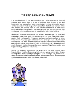THE HOLY COMMUNION SERVICE

It is sometimes hard to see the simplicity of the Last Supper and its profound
theology when taking part in a Holy Communion service today – but with
imagination and support from parish and diocese, the Holy Communion service
can be founded on the theology which comes from the historical moment of the
Last Supper. Our children need to know how the architecture of their parish
church expressed the theology of the age in which it was built, and to think how
the theology of the Last Supper can be brought alive today in the building.

Most of our churches are medieval and reflect a monastic age. The priest and
monks were close to the altar, the congregation further away. They could only just
see the Host, the holy wafer, through the rood screen, when it was held up at the
Consecration. The priest spoke in Latin and since lay people could not understand
the language, the Mass became more of a mystery, in which the priest was the
celebrant and the people spectators, there to kneel and adore. Today we can see
much of value in medieval theology, but some aspects of it perhaps hide the Last
Supper theology of the New Testament.

During the Protestant reformation, the lectern and the pulpit became more
important than the altar. Greater emphasis was put upon proclaiming the Gospel,
learning about the Bible and preaching than upon sharing in Holy Communion.
Much good was achieved by these changes, but today we want to balance up the
theology by looking back at the Last Supper once more.
 