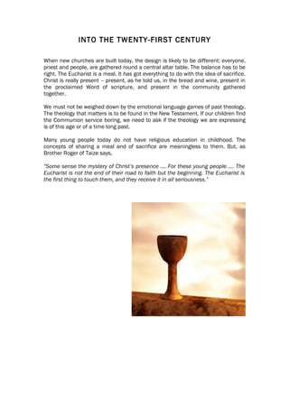 INTO THE TWENTY-FIRST CENTURY

When new churches are built today, the design is likely to be different: everyone,
priest and people, are gathered round a central altar table. The balance has to be
right. The Eucharist is a meal. It has got everything to do with the idea of sacrifice.
Christ is really present – present, as he told us, in the bread and wine, present in
the proclaimed Word of scripture, and present in the community gathered
together.

We must not be weighed down by the emotional language games of past theology.
The theology that matters is to be found in the New Testament. If our children find
the Communion service boring, we need to ask if the theology we are expressing
is of this age or of a time long past.

Many young people today do not have religious education in childhood. The
concepts of sharing a meal and of sacrifice are meaningless to them. But, as
Brother Roger of Taize says,

“Some sense the mystery of Christ’s presence …. For these young people …. The
Eucharist is not the end of their road to faith but the beginning. The Eucharist is
the first thing to touch them, and they receive it in all seriousness.”
 
