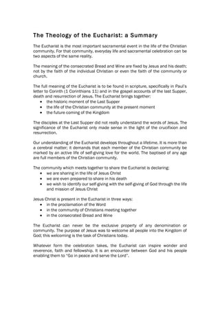 The Theology of the Eucharist: a Summary
The Eucharist is the most important sacramental event in the life of the Christian
community. For that community, everyday life and sacramental celebration can be
two aspects of the same reality.

The meaning of the consecrated Bread and Wine are fixed by Jesus and his death;
not by the faith of the individual Christian or even the faith of the community or
church.

The full meaning of the Eucharist is to be found in scripture, specifically in Paul’s
letter to Corinth (1 Corinthians 11) and in the gospel accounts of the last Supper,
death and resurrection of Jesus. The Eucharist brings together:
    • the historic moment of the Last Supper
    • the life of the Christian community at the present moment
    • the future coming of the Kingdom

The disciples at the Last Supper did not really understand the words of Jesus. The
significance of the Eucharist only made sense in the light of the crucifixion and
resurrection.

Our understanding of the Eucharist develops throughout a lifetime. It is more than
a cerebral matter; it demands that each member of the Christian community be
marked by an active life of self-giving love for the world. The baptised of any age
are full members of the Christian community.

The community which meets together to share the Eucharist is declaring:
   • we are sharing in the life of Jesus Christ
   • we are even prepared to share in his death
   • we wish to identify our self-giving with the self-giving of God through the life
      and mission of Jesus Christ

Jesus Christ is present in the Eucharist in three ways:
   • in the proclamation of the Word
   • in the community of Christians meeting together
   • in the consecrated Bread and Wine

The Eucharist can never be the exclusive property of any denomination or
community. The purpose of Jesus was to welcome all people into the Kingdom of
God; this welcoming is the task of Christians today.

Whatever form the celebration takes, the Eucharist can inspire wonder and
reverence, faith and fellowship. It is an encounter between God and his people
enabling them to “Go in peace and serve the Lord”.
 