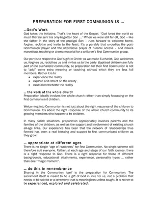PREPARATION FOR FIRST COMMUNION IS …
…God’s Work
God takes the initiative. That’s the heart of the Gospel. “God loved the world so
much that he sent his only-begotten Son ….” When we were still far off, God – like
the father in the story of the prodigal Son – runs forward to welcome home,
forgive, reclothe and invite to the feast. It’s a parable that underlies the post-
Communion prayer and the alternative prayer of humble access – and makes
marvellous teaching or drama material for a children’s first Communion group.

Our part is to respond to God’s gift in Christ: as we make Eucharist, God welcomes
us, forgives us, reclothes us and invites us to the party. Baptised children are fully
part of the eucharistic community, so preparation for their first Communion is not
to “add” some extra meaning or teaching without which they are less full
members. Rather it is to
    • experience the reality
    • explore and reflect on the reality
    • exult and celebrate the reality

… the work of the whole church
Preparation ideally involves the whole church rather than simply focussing on the
first communicant children.

Welcoming into Communion is not just about the right response of the chilcren to
Communion. It’s about the right response of the whole church community to its
growing members who happen to be children.

In many parish situations, preparation appropriately involves parents and the
families of the children, as well as the support and involvement of existing church
all-age links. Our experience has been that the network of relationships thus
formed has been a real blessing and support to first communicant children as
they grow.

… appropriate at different ages
There is no single “age of readiness” for first Communion. No single scheme will
therefore suit everyone. Rather, at each age and stage of our faith journey, there
is a right response to God. There is a right response for those of different
backgrounds, educational attainments, experience, personality types … rather
than one “magic moment”.

… do this in remembrance
Sharing in the Communion itself is the preparation for Communion. The
sacrament itself is meant to be a gift of God in love for us, not a problem that
needs to be solved or a ceremony that is meaningless unless taught. It is rather to
be experienced, explored and celebrated.
 