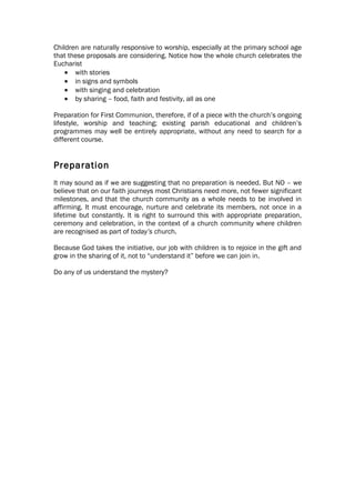 Children are naturally responsive to worship, especially at the primary school age
that these proposals are considering. Notice how the whole church celebrates the
Eucharist
    • with stories
    • in signs and symbols
    • with singing and celebration
    • by sharing – food, faith and festivity, all as one

Preparation for First Communion, therefore, if of a piece with the church’s ongoing
lifestyle, worship and teaching; existing parish educational and children’s
programmes may well be entirely appropriate, without any need to search for a
different course.


Preparation
It may sound as if we are suggesting that no preparation is needed. But NO – we
believe that on our faith journeys most Christians need more, not fewer significant
milestones, and that the church community as a whole needs to be involved in
affirming. It must encourage, nurture and celebrate its members, not once in a
lifetime but constantly. It is right to surround this with appropriate preparation,
ceremony and celebration, in the context of a church community where children
are recognised as part of today’s church.

Because God takes the initiative, our job with children is to rejoice in the gift and
grow in the sharing of it, not to “understand it” before we can join in.

Do any of us understand the mystery?
 