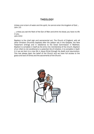 THEOLOGY

Unless one is born of water and the spirit, he cannot enter the kingdom of God …
John 3:5

… unless you eat the flesh of the Son of Man and drink his blood, you have no life
in you.
John 6:53

Baptism is the chief sign and sacramental act. The Church of England, with all
other Christian Churches baptises after the pattern set in the Gospels, the New
Testament writings and in obedience to the Great Commission in Matthew.
Baptism is complete in itself as the entry into membership of the church. Baptism
of an infant is not conditional or a potential rite of initiation, it is complete in itself.
In it we are born to a new life in Jesus Christ through his death and resurrection.
This has always been the belief of the Church and we have full access to the
grace and love of Christ and the sacraments of the Church.
 