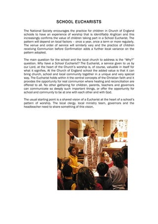 SCHOOL EUCHARISTS

The National Society encourages the practice for children in Church of England
schools to have an experience of worship that is identifiably Anglican and this
increasingly confirms the value of children taking part in a School Eucharist. The
pattern will depend on local factors – once a year, once a term or more regularly.
The venue and order of service will similarly vary and the practice of children
receiving Communion before Confirmation adds a further local variance on the
pattern adopted.

The main question for the school and the local church to address is the “Why?”
question. Why have a School Eucharist? The Eucharist, a service given to us by
our Lord, at the heart of the Church’s worship is, of course, valuable in itself for
what it signifies. At the Church of England school the added value is that it can
bring church, school and local community together in a unique and very special
way. The Eucharist holds within it the central concepts of the Christian faith and it
provides the opportunity for real communion where healing and reconciliation are
offered to all. No other gathering for children, parents, teachers and governors
can communicate so deeply such important things, or offer the opportunity for
school and community to be at one with each other and with God.

The usual starting point is a shared vision of a Eucharist at the heart of a school’s
pattern of worship. The local clergy, local ministry team, governors and the
headteacher need to share something of this vision.
 