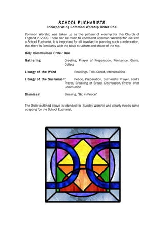 SCHOOL EUCHARISTS
                Incorporating Common Worship Order One

Common Worship was taken up as the pattern of worship for the Church of
England in 2000. There can be much to commend Common Worship for use with
a School Eucharist. It is important for all involved in planning such a celebration,
that there is familiarity with the basic structure and shape of the rite.

Holy Communion Order One

Gathering                    Greeting, Prayer of Preparation, Penitence, Gloria,
                             Collect

Liturgy of the Word                 Readings, Talk, Creed, Intercessions

Liturgy of the Sacrament      Peace, Preparation, Eucharistic Prayer, Lord’s
                       Prayer, Breaking of Bread, Distribution, Prayer after
                       Communion

Dismissal                    Blessing, “Go in Peace”


The Order outlined above is intended for Sunday Worship and clearly needs some
adapting for the School Eucharist.
 