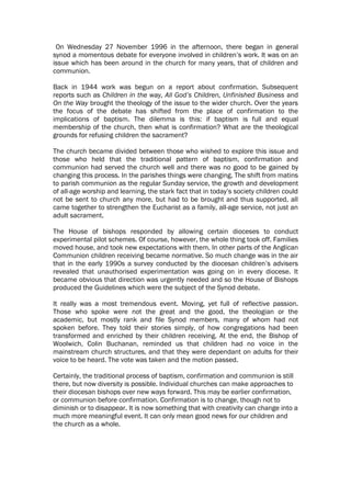 On Wednesday 27 November 1996 in the afternoon, there began in general
synod a momentous debate for everyone involved in children’s work. It was on an
issue which has been around in the church for many years, that of children and
communion.

Back in 1944 work was begun on a report about confirmation. Subsequent
reports such as Children in the way, All God’s Children, Unfinished Business and
On the Way brought the theology of the issue to the wider church. Over the years
the focus of the debate has shifted from the place of confirmation to the
implications of baptism. The dilemma is this: if baptism is full and equal
membership of the church, then what is confirmation? What are the theological
grounds for refusing children the sacrament?

The church became divided between those who wished to explore this issue and
those who held that the traditional pattern of baptism, confirmation and
communion had served the church well and there was no good to be gained by
changing this process. In the parishes things were changing. The shift from matins
to parish communion as the regular Sunday service, the growth and development
of all-age worship and learning, the stark fact that in today’s society children could
not be sent to church any more, but had to be brought and thus supported, all
came together to strengthen the Eucharist as a family, all-age service, not just an
adult sacrament.

The House of bishops responded by allowing certain dioceses to conduct
experimental pilot schemes. Of course, however, the whole thing took off. Families
moved house, and took new expectations with them. In other parts of the Anglican
Communion children receiving became normative. So much change was in the air
that in the early 1990s a survey conducted by the diocesan children’s advisers
revealed that unauthorised experimentation was going on in every diocese. It
became obvious that direction was urgently needed and so the House of Bishops
produced the Guidelines which were the subject of the Synod debate.

It really was a most tremendous event. Moving, yet full of reflective passion.
Those who spoke were not the great and the good, the theologian or the
academic, but mostly rank and file Synod members, many of whom had not
spoken before. They told their stories simply, of how congregations had been
transformed and enriched by their children receiving. At the end, the Bishop of
Woolwich, Colin Buchanan, reminded us that children had no voice in the
mainstream church structures, and that they were dependant on adults for their
voice to be heard. The vote was taken and the motion passed.

Certainly, the traditional process of baptism, confirmation and communion is still
there, but now diversity is possible. Individual churches can make approaches to
their diocesan bishops over new ways forward. This may be earlier confirmation,
or communion before confirmation. Confirmation is to change, though not to
diminish or to disappear. It is now something that with creativity can change into a
much more meaningful event. It can only mean good news for our children and
the church as a whole.
 