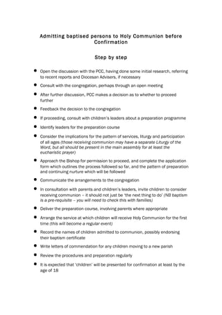 Admitting baptised persons to Holy Communion before
                        Confirmation

                                  Step by step

•   Open the discussion with the PCC, having done some initial research, referring
    to recent reports and Diocesan Advisers, if necessary
•   Consult with the congregation, perhaps through an open meeting

•   After further discussion, PCC makes a decision as to whether to proceed
    further
•   Feedback the decision to the congregation

•   If proceeding, consult with children’s leaders about a preparation programme

•   Identify leaders for the preparation course

•   Consider the implications for the pattern of services, liturgy and participation
    of all ages (those receiving communion may have a separate Liturgy of the
    Word, but all should be present in the main assembly for at least the
    eucharistic prayer)
•   Approach the Bishop for permission to proceed, and complete the application
    form which outlines the process followed so far, and the pattern of preparation
    and continuing nurture which will be followed
•   Communicate the arrangements to the congregation

•   In consultation with parents and children’s leaders, invite children to consider
    receiving communion – it should not just be ‘the next thing to do’ (NB baptism
    is a pre-requisite – you will need to check this with families)
•   Deliver the preparation course, involving parents where appropriate

•   Arrange the service at which children will receive Holy Communion for the first
    time (this will become a regular event)
•   Record the names of children admitted to communion, possibly endorsing
    their baptism certificate
•   Write letters of commendation for any children moving to a new parish

•   Review the procedures and preparation regularly

•   It is expected that ‘children’ will be presented for confirmation at least by the
    age of 18
 