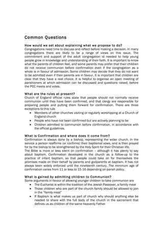 Common Questions
How would we set about explaining what we propose to do?
Congregations need time to discuss and reflect before making a decision. In many
congregations there are likely to be a range of views on this issue. The
commitment and support of the adult congregation id needed to help young
people grow in knowledge and understanding of their faith. It is important to know
what the parents of children feel, and some parents may prefer that their children
do not receive communion before confirmation even if the congregation as a
whole is in favour of admission. Some children may decide that they do not want
to be admitted even if their parents are in favour. It is important that children are
clear that they have a real choice. It is helpful to organise an open meeting of
parishioners at which admission can be discussed and questions raised, before
the PCC meets and votes.

What are the rules at present?
Church of England official rules state that people should not normally receive
communion until they have been confirmed, and that clergy are responsible for
preparing people and putting them forward for confirmation. There are three
exceptions to this rule
   • Members of other churches visiting or regularly worshipping at a Church of
       England church
   • People who have not been confirmed but are actively planning to be
   • Children admitted to communion before confirmation, in accordance with
       the official guidelines.

What is Confirmation and where does it come from?
Confirmation is always done by a bishop, representing the wider church. In the
service a person reaffirms (or confirms) their baptismal vows, and is then prayed
for by the bishop to be strengthened by the Holy Spirit for their Christian life.
The Bible is more or less silent on confirmation – although it has plenty to say
about baptism. Confirmation developed in the church as a follow-up to the
practice of infant baptism, so that people could take on for themselves the
promises made on their behalf by parents and godparents at baptism. It has not
always been widely enforced until the nineteenth century. The minimum age of
confirmation varies from 11 or less to 15-16 depending on parish policy.

What is gained by admitting children to Communion?
Some arguments in favour of allowing younger children to take communion are
   • The Eucharist is within the tradition of the Jewish Passover, a family meal
   • Those children who are part of the church family should be allowed to join
      in the “family meal”
   • If Baptism is what makes us part of church why should anything else be
      needed to share with the full body of the church in the sacrament that
      defines us as children of the same heavenly Father
 