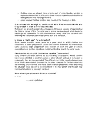 •   Children who are absent from a large part of main Sunday worship in
       separate classes find it difficult to enter into the experience of worship as
       teenagers and may no longer want to
   •   Jesus however held up children as a model of the Kingdom of God.

Are children old enough to understand what Communion means and
to approach it with a reverent attitude?
If children are properly prepared and supported they are capable of appreciating
the historic nature of the Eucharist and a simple explanation of what sharing a
meal together represents. For children who have clearly come to a personal faith
receiving the sacrament can be as special as it is to any adult.

Is there a “right age” for admission?
Some people consider seven years as a good point at which children can
understand a basic preparation course and answer questions for themselves.
Some parishes begin preparation with children in their first year of school,
especially where families have been regularly attending church for some years.

Families do not ask for children to receive Communion?
Many children and their parents do ask why they can’t receive. Where children
have been admitted in another parish or other church settings it is harder to
explain why they are then excluded. This difficulty cannot be completely overcome
since it is for every parish to make the decision. However if a family moves from
an admitting church where they have been carefully prepared a letter explaining
the situation could be sent to the incumbent of the new parish and this can help
individual situations to be wisely handled.

What about parishes with Church schools?
… … …

              … … more to follow!
 