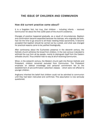 THE ISSUE OF CHILDREN AND COMMUNION


How did current practice come about?
It is a forgotten fact, but true, that children – including infants – received
Communion for about the first 1200 years of the church’s existence.

Changes of practice happened gradually, as a result of circumstances. Baptism
and confirmation became separated because the bishops, who originally did both,
had not the time to go around to all those needing these sacraments. It became
accepted that baptism should be carried out by a priest, and what was changed
for practical reasons came to be justified theologically.

After controversy about the Eucharistic presence in the eleventh century, the
Catholic church withdrew the bread from children. In the next century it decided to
withhold the cup from all lay people, mainly to distinguish itself from the Eastern
orthodox church. Thus children had no way at all of receiving Communion.

When, in the sixteenth century, the Western church split into Roman Catholic and
Protestant, children remained excluded from Communion. The Protestant
emphasis on biblical knowledge and personal commitment led to the
establishment of pre-confirmation catechism classes – which were not offered to
younger children.

Anglicans inherited the belief that children could not be admitted to communion
until they had been instructed and confirmed. This assumption is now seriously
questioned.
 