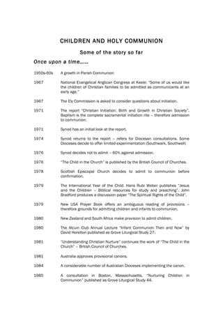 CHILDREN AND HOLY COMMUNION
                       Some of the story so far
Once upon a time……

1950s-60s   A growth in Parish Communion

1967        National Evangelical Anglican Congress at Keele: “Some of us would like
            the children of Christian families to be admitted as communicants at an
            early age.”

1967        The Ely Commission is asked to consider questions about initiation.

1971        The report “Christian Initiation: Birth and Growth in Christian Society”.
            Baptism is the complete sacramental initiation rite – therefore admission
            to communion.

1971        Synod has an initial look at the report.

1974        Synod returns to the report – refers for Diocesan consultations. Some
            Dioceses decide to offer limited experimentation (Southwark, Southwell)

1976        Synod decides not to admit – 60% against admission.

1976        “The Child in the Church” is published by the British Council of Churches.

1978        Scottish Episcopal Church decides to admit to communion before
            confirmation.

1979        The International Year of the Child. Hans Rubi Weber publishes “Jesus
            and the Children – Biblical resources for study and preaching”. John
            Bradford produces a discussion paper “The Spiritual Rights of the Child”.

1979        New USA Prayer Book offers an ambiguous reading of provisions –
            therefore grounds for admitting children and infants to communion.

1980        New Zealand and South Africa make provision to admit children.

1980        The Alcuin Club Annual Lecture “Infant Communion Then and Now” by
            David Horelton published as Grove Liturgical Study 27.

1981        “Understanding Christian Nurture” continues the work of “The Child in the
            Church” – British Council of Churches.

1981        Australia approves provisional canons.

1984        A considerable number of Australian Dioceses implementing the canon.

1985        A consultation in Boston, Massachusetts, “Nurturing Children in
            Communion” published as Grove Liturgical Study 44.
 