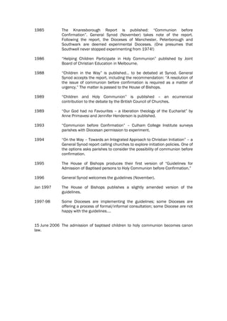 1985         The Knaresborough Report is published: “Communion before
             Confirmation”. General Synod (November) takes note of the report.
             Following the report, the Dioceses of Manchester, Peterborough and
             Southwark are deemed experimental Dioceses. (One presumes that
             Southwell never stopped experimenting from 1974!)

1986         “Helping Children Participate in Holy Communion” published by Joint
             Board of Christian Education in Melbourne.

1988         “Children in the Way” is published… to be debated at Synod. General
             Synod accepts the report, including the recommendation: “A resolution of
             the issue of communion before confirmation is required as a matter of
             urgency.” The matter is passed to the House of Bishops.

1989         “Children and Holy Communion” is published – an ecumenical
             contribution to the debate by the British Council of Churches.

1989         “Our God had no Favourites – a liberation theology of the Eucharist” by
             Anne Primavesi and Jennifer Henderson is published.

1993         “Communion before Confirmation” – Culham College Institute surveys
             parishes with Diocesan permission to experiment.

1994         “On the Way – Towards an Integrated Approach to Christian Initiation” – a
             General Synod report calling churches to explore initiation policies. One of
             the options asks parishes to consider the possibility of communion before
             confirmation.

1995         The House of Bishops produces their first version of “Guidelines for
             Admission of Baptised persons to Holy Communion before Confirmation.”

1996         General Synod welcomes the guidelines (November).

Jan 1997     The House of Bishops publishes a slightly amended version of the
             guidelines.

1997-98      Some Dioceses are implementing the guidelines; some Dioceses are
             offering a process of formal/informal consultation; some Diocese are not
             happy with the guidelines….


15 June 2006 The admission of baptised children to holy communion becomes canon
law.
 
