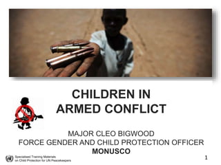 Specialised Training Materials
on Child Protection for UN Peacekeepers
1
CHILDREN IN
ARMED CONFLICT
MAJOR CLEO BIGWOOD
FORCE GENDER AND CHILD PROTECTION OFFICER
MONUSCO
 