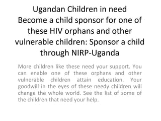 Ugandan Children in need Become a child sponsor for one of these HIV orphans and other vulnerable children: Sponsor a child through NIRP-Uganda More children like these need your support. You can enable one of these orphans and other vulnerable children attain education. Your goodwill in the eyes of these needy children will change the whole world. See the list of some of the children that need your help. 