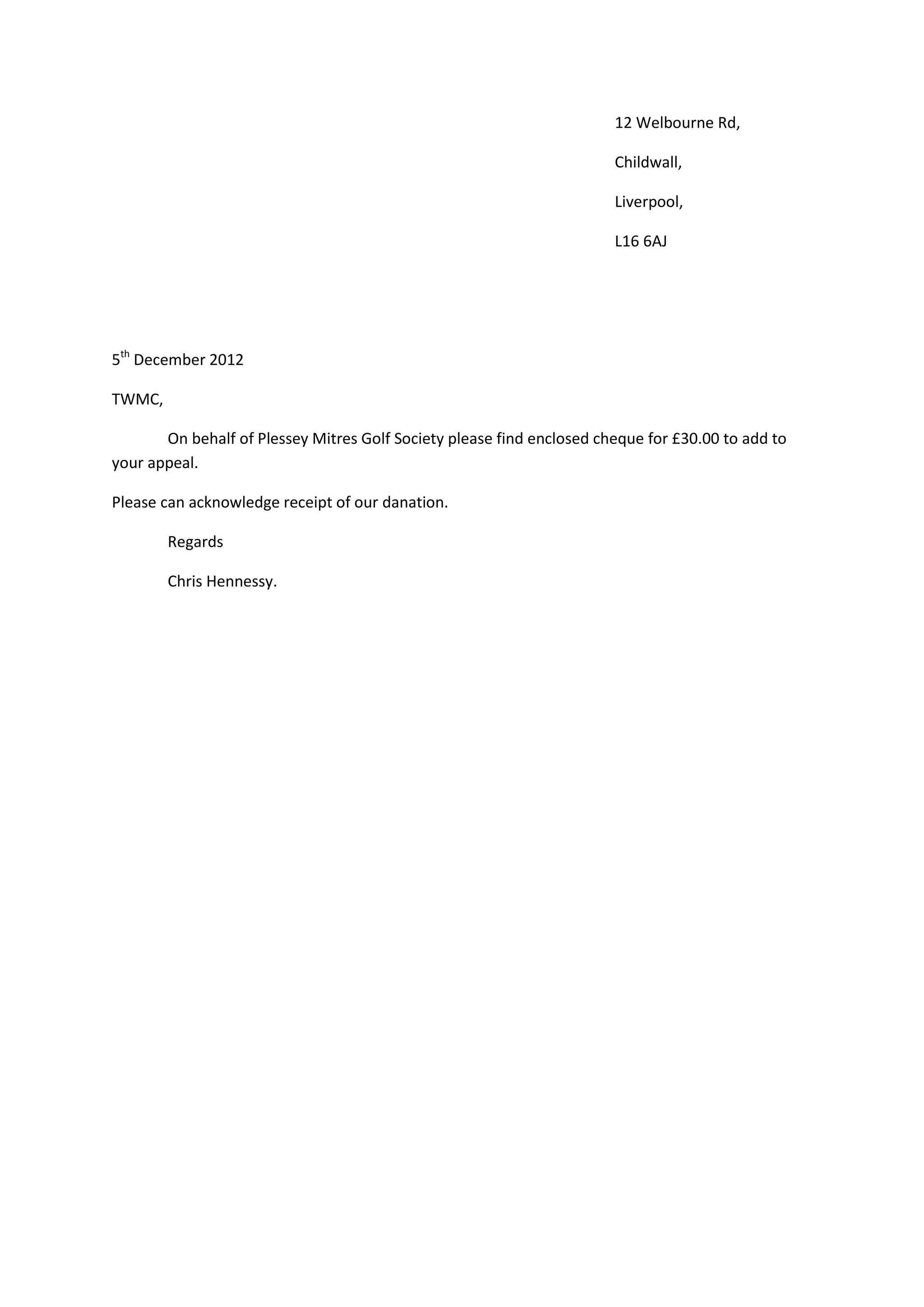 12 Welbourne Rd,
Childwall,
Liverpool,
L16 6AJ
5th December 2012
TWMC,
On behalf of Plessey Mitres Golf Society please find enclosed cheque for £30.00 to add to
your appeal.
Please can acknowledge receipt of our danation.
Regards
Chris Hennessy.