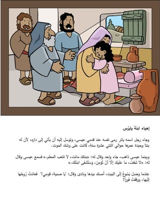 ‫س‬ُ‫ياير‬ ‫ابنة‬ ‫إحياء‬
‫له‬ ‫ألن‬ ،‫ه‬‫ر‬‫دا‬ ‫إلى‬ ‫يأتي‬ ‫أن‬ ‫إليه‬ ‫وتوسل‬ ،‫ـى‬‫س‬‫عي‬ ‫قدمي‬ ‫عند‬ ‫نفسه‬ ‫رمى‬ ‫يائر‬ ‫اسمه‬ ‫جل‬‫ر‬ ‫وجاء‬
‫الموت‬ ‫وشك‬ ‫على‬ ‫كانت‬ ،‫سنة‬ ‫ة‬‫ر‬‫عش‬ ‫اثنتي‬ ‫الي‬‫و‬‫ح‬ ‫ها‬‫عمر‬ ‫وحيدة‬ ‫بنتا‬.
‫له‬ ‫وقال‬ ‫احد‬‫و‬ ‫جاء‬ ،‫ذاهب‬ ‫ـى‬‫س‬‫عي‬ ‫وبينما‬:«‫المعلم‬ ‫تتعب‬ ‫ال‬ ،‫ماتت‬ ‫بنتك‬.»‫وق‬ ‫ـى‬‫س‬‫عي‬ ‫فسمع‬‫ال‬
‫له‬:«َ‫ك‬ُ‫ت‬َ‫ابن‬ ‫ى‬َ‫شف‬ُ‫ت‬ َ‫س‬َ‫و‬ ، َ‫ن‬ِّ‫مم‬ُ‫ت‬ ْ‫أن‬ ّ‫إال‬ َ‫يك‬َ‫ل‬َ‫ع‬ ‫ما‬ ، ْ‫ف‬َ‫خ‬َ‫ت‬ ‫ال‬.»
‫وقال‬ ‫ونادى‬ ‫بيدها‬ ‫أمسك‬ ، ِّ‫يت‬َ‫الب‬ ‫ى‬َ‫ل‬‫إ‬ ُ‫ع‬‫و‬ ُ‫س‬َ‫ي‬ َ‫ل‬ َ‫ص‬َ‫و‬ ‫ما‬َ‫ند‬ِّ‫ع‬" :‫قومي‬ ،‫صبية‬ ‫يا‬"!َ‫ف‬‫ها‬ُ‫وح‬ُ‫ر‬ ْ‫ت‬َ‫عاد‬
ً‫ا‬‫ر‬‫و‬َ‫ف‬ ْ‫ت‬َ‫ف‬َ‫ق‬َ‫و‬َ‫و‬ ،‫يها‬َ‫ل‬‫إ‬!
 