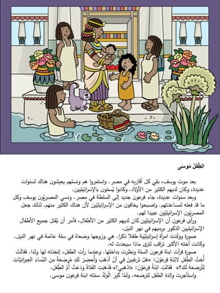 ‫ى‬َ‫س‬‫و‬ُ‫م‬ ُ‫ل‬‫ف‬ِّ‫الط‬
‫مصر‬ ‫في‬ ‫به‬‫ر‬‫أقا‬ ‫كل‬ ‫بقي‬ ،‫يوسف‬ ‫موت‬ ‫بعد‬.‫ات‬‫و‬‫لسن‬ ‫هناك‬ ‫ن‬‫يعيشو‬ ‫ونسلهم‬ ‫هم‬ ‫ا‬‫و‬‫استمر‬‫و‬
‫الد‬‫و‬‫األ‬ ‫من‬ ‫الكثير‬ ‫لديهم‬ ‫وكان‬ ،‫عديدة‬.‫ائيليين‬‫ر‬‫باإلس‬ ‫ن‬‫و‬ّ‫سم‬ُ‫ي‬ ‫ا‬‫و‬‫وكان‬.
‫مصر‬ ‫في‬ ‫السلطة‬ ‫إلى‬ ‫جديد‬ ‫ن‬‫عو‬‫فر‬ ‫جاء‬ ،‫عديدة‬ ‫ات‬‫و‬‫سن‬ ‫وبعد‬.‫وكل‬ ‫يوسف‬ ‫ن‬‫و‬ّ‫ي‬‫ر‬‫المص‬ ‫ونسي‬
‫لمساعدتهم‬ ‫فعله‬ ‫قد‬ ‫ما‬.‫منهم‬ ‫الكثير‬ ‫هناك‬ ‫ألن‬ ‫ين‬ّ‫ائيلي‬‫ر‬‫اإلس‬ ‫من‬ ‫ن‬‫يخافو‬ ‫ا‬‫و‬‫اصبح‬‫و‬.‫ج‬ ‫لذلك‬‫عل‬
‫لهم‬ ‫عبيدا‬ ‫ين‬ّ‫ائيلي‬‫ر‬‫اإلس‬ ‫ن‬‫و‬ّ‫ي‬‫ر‬‫المص‬.
‫األط‬ ‫جميع‬ َ‫قتل‬ُ‫ي‬ ‫أن‬ ‫فأمر‬ ،‫األطفال‬ ‫من‬ ‫الكثير‬ ‫لديهم‬ ‫كان‬ ‫ين‬ّ‫ائيلي‬‫ر‬‫اإلس‬ ‫أن‬ ‫ن‬‫عو‬‫فر‬ ‫أى‬‫ر‬‫و‬‫فال‬
‫النيل‬ ‫نهر‬ ‫في‬ ‫برميهم‬ ‫الذكور‬ ‫ائيليين‬‫ر‬‫اإلس‬.
‫ا‬‫ر‬‫ذك‬ ‫طفال‬ ‫ية‬ّ‫ائيلي‬‫ر‬‫إس‬ ‫أة‬‫ر‬‫ام‬ ‫ت‬َ‫د‬َ‫ل‬َ‫وو‬ ‫ة‬‫ر‬‫صو‬.‫نه‬ ‫في‬ ‫عائمة‬ ‫سلة‬ ‫في‬ ُ‫وضعاه‬ ‫وزوجها‬ ‫هي‬‫النيل‬ ‫ر‬.
‫له‬ ‫سيحدث‬ ‫ماذا‬ ‫ى‬‫لتر‬ ‫اقب‬‫ر‬‫ت‬ ‫األكبر‬ ‫أخته‬ ‫وكانت‬.
‫بداخلها‬ ‫ونظرت‬ ‫السلة‬ ‫ن‬‫عو‬‫فر‬ ‫ابنة‬ ‫أت‬‫ر‬‫ف‬ ‫ة‬‫ر‬‫صو‬.‫ولدا‬ ‫لها‬ ‫إتخذته‬ ،‫الطفل‬ ‫أت‬‫ر‬ ‫وعندما‬.‫ق‬َ‫ف‬ْ‫ت‬َ‫ل‬‫ا‬
َ‫ن‬ْ‫و‬َ‫ع‬‫ر‬ِّ‫ف‬ ِّ‫ة‬َ‫ن‬ْ‫الب‬ ِّ‫فل‬ ِّّ‫ط‬‫ال‬ ُ‫ُخت‬‫أ‬:«َ‫ل‬ َ‫ر‬ ِّ‫ُحض‬‫أ‬َ‫و‬ َ‫ب‬َ‫أذه‬ ْ‫أن‬ ‫ي‬ِّ‫ف‬ َ‫ين‬ِّ‫ب‬َ‫غ‬‫ر‬َ‫ت‬ ْ‫ل‬َ‫ه‬ِّ‫ات‬ّ‫ي‬ِّ‫ان‬‫ر‬‫ب‬ِّ‫الع‬ ِّ‫ساء‬ِّ
ّ‫الن‬ َ‫ن‬ِّ‫م‬ ً‫ة‬َ‫ع‬ ِّ‫رض‬ُ‫م‬ ِّ‫ك‬
‫؟‬ ِّ‫ك‬َ‫ل‬ ُ‫ه‬َ‫ع‬ ِّ‫رض‬ُ‫ت‬ِّ‫ل‬»َ‫ن‬ْ‫و‬َ‫ع‬‫ر‬ِّ‫ف‬ ُ‫ة‬َ‫ن‬ْ‫اب‬ ِّ‫ت‬َ‫ل‬‫قا‬َ‫ف‬:«‫ي‬ِّ‫ب‬َ‫اذه‬!»ُ‫تاة‬َ‫ف‬‫ال‬ ِّ‫ت‬َ‫ب‬َ‫ه‬َ‫ذ‬َ‫ف‬ِّ‫فل‬ ِّّ‫ط‬‫ال‬ َّ ُ‫أ‬ ْ‫ت‬َ‫ع‬َ‫د‬َ‫و‬.
‫لترضعه‬ ‫الطفل‬ ‫الدة‬‫و‬ ‫استأجرت‬‫و‬.‫موسى‬ ‫ن‬‫عو‬‫فر‬ ‫ابنة‬ ‫ته‬ّ‫سم‬ ُ‫د‬َ‫ل‬َ‫و‬ْ‫ل‬‫ا‬ َ‫ر‬ِّ‫ب‬َ‫ك‬ ‫ا‬‫م‬َ‫ل‬َ‫و‬.
 