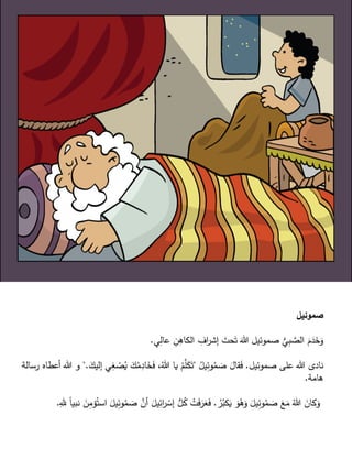‫صموئيل‬
‫ي‬ِّ‫عال‬ ِّ‫ن‬ِّ‫الكاه‬ ِّ‫اف‬‫ر‬‫إش‬ َ‫حت‬َ‫ت‬ َ‫هللا‬ ‫صموئيل‬ ُّ‫ي‬ِّ‫ب‬‫الص‬ ََّ َ‫د‬َ‫خ‬َ‫و‬.
‫صموئيل‬ ‫على‬ ‫هللا‬ ‫نادى‬.ُ‫يل‬ِّ‫وئ‬ُ‫م‬ َ‫ص‬ َ‫قال‬َ‫ف‬"ِّ‫غ‬ ْ‫ص‬ُ‫ي‬ َ‫ك‬ُ‫م‬ِّ‫اد‬َ‫خ‬َ‫ف‬ ،ُ‫هللا‬ ‫يا‬ ْ‫م‬‫ل‬َ‫ك‬َ‫ت‬َ‫إليك‬ ‫ي‬".‫رسالة‬ ‫أعطاه‬ ‫هللا‬ ‫و‬
‫هامة‬.
ُ‫ر‬ُ‫كب‬َ‫ي‬ َ‫و‬ُ‫ه‬َ‫و‬ َ‫يل‬ِّ‫وئ‬ُ‫م‬ َ‫ص‬ َ‫ع‬َ‫م‬ ُ‫هللا‬ َ‫كان‬َ‫و‬.َ‫ص‬ ‫أن‬ َ‫يل‬ِّ‫ائ‬‫ر‬ ْ‫إس‬ ُّ‫ل‬ُ‫ك‬ ْ‫ت‬َ‫ف‬َ‫ر‬َ‫ع‬َ‫ف‬ِّ‫ل‬ ً‫ا‬‫نبي‬ َ‫ن‬ِّ‫مم‬ُ‫است‬ َ‫يل‬ِّ‫وئ‬ُ‫م‬.
 