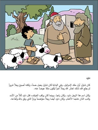 ‫داود‬
‫ائيل‬‫ر‬‫إلس‬ ‫ملك‬ ‫أول‬ ‫شاول‬ ‫كان‬.‫ش‬ ً‫ال‬‫ج‬‫ر‬ ‫أصبح‬ ‫ولكنه‬ ،ً‫ا‬‫حسن‬ ‫يعمل‬ ‫شاول‬ ‫كان‬ ‫البداية‬ ‫وفي‬ً‫ا‬‫ر‬‫ي‬‫ر‬
‫عنه‬ ً‫ا‬‫عوض‬ ‫ملكا‬ ‫ن‬‫ليكو‬ ً‫ا‬‫ر‬‫آخ‬ ‫جال‬‫ر‬ ‫هللا‬ ‫اختار‬ ‫لذلك‬ ،‫هللا‬ ‫يطع‬ ‫لم‬.
‫داود‬ ‫جل‬‫الر‬ ‫هذا‬ ‫اسم‬ ‫وكان‬.‫اعيا‬‫ر‬ ‫وكان‬.‫األسد‬ ‫من‬ ُ‫ال‬ُ‫ك‬ ‫داود‬ ‫قتل‬ ،‫اف‬‫ر‬‫الخ‬ ‫اقب‬‫ر‬‫ي‬ ‫كان‬ ‫وبينما‬
َّ ‫األغنا‬ ‫هاجما‬ ‫الذان‬ ‫الدب‬‫و‬.‫أطاعه‬‫و‬ ‫بال‬ ‫وثق‬ ‫الذي‬ ً‫ا‬‫ر‬‫وبا‬ ً‫ا‬‫اضع‬‫و‬‫مت‬ ‫جأل‬‫ر‬ ‫أيضا‬ ‫داود‬ ‫وكان‬.
 
