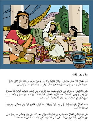 ‫مان‬ْ‫ع‬ُ‫ن‬ ‫ص‬َ‫ر‬َ‫ب‬ ‫شفاء‬
ََّ ‫ا‬‫ر‬‫أ‬ ِّ‫ك‬ِّ‫ل‬َ‫م‬ ِّ‫يش‬َ‫ج‬ َ‫د‬ِّ‫قائ‬ ُ‫مان‬ْ‫ع‬ُ‫ن‬ َ‫كان‬.َ‫ع‬ ً‫ا‬‫ز‬‫ي‬ِّ‫ز‬َ‫ع‬َ‫و‬ ُ‫ه‬َ‫د‬ْ‫ن‬ِّ‫ع‬ ً‫ا‬ّ‫د‬ِّ‫ج‬ ً‫ا‬‫م‬‫ر‬َ‫ك‬ُ‫م‬ َ‫كان‬َ‫و‬ً‫ا‬‫ر‬ ْ‫ص‬َ‫ن‬ ََّ ‫ا‬‫ر‬ ِّ‫ِل‬ َ‫ق‬‫ق‬َ‫ح‬ َ‫هللا‬ ‫ن‬ ِّ‫أل‬ ،ِّ‫يه‬َ‫ل‬
ِّ‫ه‬ِّ‫د‬َ‫ي‬ ‫ى‬َ‫ل‬َ‫ع‬ ً‫ا‬‫يم‬ ِّ‫ظ‬َ‫ع‬.‫ك‬ ُ‫ه‬‫أن‬ ّ‫إال‬ ،ً‫ا‬ّ‫ي‬ِّ‫و‬َ‫ق‬َ‫و‬ ً‫ا‬‫يم‬ ِّ‫ظ‬َ‫ع‬ َ‫كان‬ ‫ذا‬َ‫ه‬ َ‫مان‬ْ‫ع‬ُ‫ن‬ ‫أن‬ ْ‫ع‬َ‫م‬َ‫و‬ِّ‫ص‬َ‫ر‬َ‫الب‬ِّ‫ب‬ ً‫ا‬‫صاب‬ُ‫م‬ َ‫ان‬.
َ‫يل‬ِّ‫ائ‬‫ر‬ ْ‫إس‬ ‫د‬ ِّ‫ض‬ ٍ‫ة‬َ‫يد‬ِّ‫د‬َ‫ع‬ ٍ‫ات‬‫و‬ َ‫ز‬َ‫غ‬ ‫ي‬ِّ‫ف‬ ‫ا‬‫و‬ُ‫ج‬َ‫ر‬َ‫خ‬ ْ‫د‬َ‫ق‬ َ‫ن‬‫و‬ُّ‫ي‬ِّ‫ام‬‫ر‬‫األ‬ َ‫كان‬َ‫و‬.‫إح‬ ‫ي‬ِّ‫ف‬َ‫و‬ً‫ة‬َ‫ير‬ِّ‫غ‬ َ‫ص‬ ً‫ا‬‫ت‬ْ‫ن‬ِّ‫ب‬ ‫ا‬‫و‬ُ‫ر‬ َ‫أس‬ ْ‫م‬ِّ‫ه‬ِّ‫ات‬‫و‬ َ‫ز‬َ‫غ‬ ‫ى‬َ‫د‬
َ‫يل‬ِّ‫ائ‬‫ر‬ ْ‫إس‬ ِّ‫ض‬ْ‫أر‬ ْ‫ن‬ِّ‫م‬.َ‫مان‬ْ‫ع‬ُ‫ن‬ ِّ‫ة‬َ‫ج‬ْ‫و‬ َ‫ز‬ِّ‫ل‬ ً‫ة‬َ‫م‬ِّ‫خاد‬ ْ‫ت‬َ‫صار‬َ‫ف‬.ِّ‫ل‬ ُ‫ت‬ْ‫ن‬ِّ‫الب‬ ِّ‫ت‬َ‫ل‬‫قا‬َ‫ف‬ِّ‫ه‬ِّ‫ت‬َ‫ج‬ْ‫و‬ َ‫ز‬:«ِّ‫ة‬َ‫ي‬ْ‫ؤ‬ُ‫ر‬ِّ‫ل‬ ُ‫ب‬َ‫ه‬ْ‫ذ‬َ‫ي‬ ‫ي‬ِّ‫د‬ِّّ‫ي‬ َ‫س‬ َ‫يت‬َ‫ل‬
ِّ‫ه‬ ِّ‫ص‬َ‫ر‬َ‫ب‬ ْ‫ن‬ِّ‫م‬ ُ‫ه‬َ‫ي‬ِّ‫شف‬َ‫ي‬ ْ‫أن‬ ُ‫ر‬ِّ‫د‬ْ‫ق‬َ‫ي‬ َ‫و‬ُ‫ه‬َ‫ف‬ ،ِّ‫ة‬َ‫ر‬ِّ‫ام‬ ّ‫الس‬ ‫ي‬ِّ‫ف‬ ‫ي‬ِّ‫ذ‬‫ال‬ ِّ
ّ
‫ي‬ِّ‫ب‬‫الن‬.»
‫البا‬ َ‫د‬ْ‫ن‬ِّ‫ع‬ َ‫ف‬َ‫ق‬َ‫و‬َ‫و‬ َ‫ع‬ َ‫يش‬ِّ‫أل‬ ِّ‫يت‬َ‫ب‬ ‫ى‬َ‫ل‬‫إ‬ ِّ‫ه‬ِّ‫بات‬َ‫ك‬ْ‫ر‬َ‫م‬َ‫و‬ ِّ‫ه‬ِّ‫يل‬َ‫خ‬ِّ‫ب‬ ُ‫عمان‬ُ‫ن‬ َ‫جاء‬َ‫ف‬ِّ‫ب‬.‫ات‬‫ر‬‫م‬ ‫سبع‬ َ‫س‬ُ‫ط‬‫غ‬َ‫ي‬ ‫أن‬ ‫أليشع‬ ‫ه‬‫ر‬‫فأخب‬
‫األردن‬ ‫نهر‬ ‫في‬.
‫ذلك‬ ‫فعل‬ ْ‫د‬ِّ‫ر‬َ‫ي‬ ‫ولم‬ ً‫ا‬‫غاضب‬ ُ‫ان‬َ‫م‬ْ‫ع‬ُ‫ن‬ ‫كان‬ ‫البداية‬ ‫ففي‬.َ‫س‬َ‫ط‬‫وغ‬ ‫أيه‬‫ر‬ َ‫ر‬‫غي‬ ‫ذلك‬ ‫بعد‬ ‫ولكن‬‫في‬ ‫ات‬‫ر‬‫م‬ ‫سبع‬
‫األردن‬ ‫نهر‬.‫تماما‬ ‫جلده‬
َ
‫في‬ُ‫ش‬ ،‫ة‬‫ر‬‫األخي‬ ‫ة‬‫ر‬‫الم‬ ‫في‬ ‫الماء‬ ‫من‬ َ‫ج‬َ‫خر‬ ‫ولما‬!‫شفاه‬ ‫قد‬ ‫هللا‬ ‫فإن‬.
 