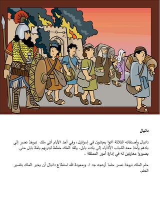 ‫دانيال‬
‫نصر‬ ‫نبوخذ‬ ‫ملك‬ ‫أتى‬ َّ ‫األيا‬ ‫أحد‬ ‫وفي‬ ،‫ائيل‬‫ر‬‫إس‬ ‫في‬ ‫ن‬‫يعيشو‬ ‫ا‬‫و‬‫آان‬ ‫الثالثة‬ ‫أصدقائه‬‫و‬ ‫دانيال‬‫إلى‬
‫بابل‬ ،‫بلده‬ ‫إلى‬ ‫األذآياء‬ ‫الشباب‬ ‫معه‬ ‫أخذ‬‫و‬ ‫بلدهم‬.‫حت‬ ‫بابل‬ ‫بلغة‬ ‫بهم‬‫ر‬‫ليد‬ ‫خطط‬ ‫الملك‬ ‫ولقد‬‫ى‬
‫المملكة‬ ‫أمور‬ ‫ة‬‫ر‬‫إدا‬ ‫في‬ ‫له‬ ‫معاونين‬ ‫ا‬‫و‬‫يصير‬.
‫ا‬ ‫جد‬ ‫عجه‬‫أز‬ ‫حلما‬ ‫نصر‬ ‫نبوخذ‬ ‫الملك‬ ‫حلم‬.‫بتفس‬ ‫الملك‬ ‫يخبر‬ ‫أن‬ ‫دانيال‬ ‫استطاع‬ ‫هللا‬ ‫وبمعونة‬‫ير‬
‫الحلم‬.
 