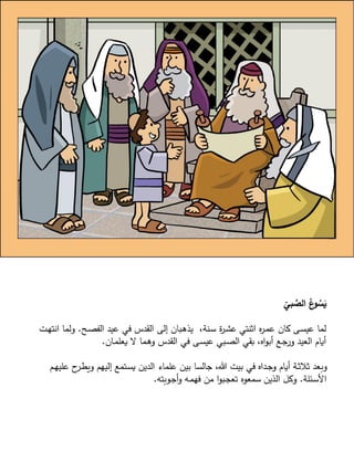 ّ
‫بي‬ َّ‫الص‬ ُ‫ع‬‫و‬ ُ‫س‬َ‫ي‬
‫ـح‬‫ص‬‫الف‬ ‫عيد‬ ‫في‬ ‫القدس‬ ‫إلى‬ ‫ـبان‬‫ه‬‫يذ‬ ،‫ـنة‬‫س‬ ‫ة‬‫ر‬‫ـ‬‫ش‬‫ع‬ ‫اثنتي‬ ‫ه‬‫ر‬‫ـ‬‫م‬‫ع‬ ‫كان‬ ‫ـى‬‫س‬‫عي‬ ‫لما‬.‫انته‬ ‫ولما‬‫ـت‬
‫ـان‬‫م‬‫يعل‬ ‫ال‬ ‫ـما‬‫ه‬‫و‬ ‫القدس‬ ‫في‬ ‫ـى‬‫س‬‫عي‬ ‫ـبي‬‫ص‬‫ال‬ ‫بقي‬ ،‫اه‬‫و‬‫أب‬ ‫ـع‬‫ج‬‫ور‬ ‫العيد‬ َّ ‫أيا‬.
‫عل‬ ‫ح‬‫ـر‬‫ط‬‫وي‬ ‫إليهم‬ ‫ـتمع‬‫س‬‫ي‬ ‫الدين‬ ‫علماء‬ ‫بين‬ ‫جالسا‬ ،‫هللا‬ ‫بيت‬ ‫في‬ ‫ـداه‬‫ج‬‫و‬ َّ ‫أيا‬ ‫ـة‬‫ث‬‫ثال‬ ‫وبعد‬‫ـم‬‫ه‬‫ي‬
‫ـئلة‬‫س‬‫األ‬.‫ـوبته‬‫ج‬‫أ‬‫و‬ ‫ـه‬‫م‬‫فه‬ ‫من‬ ‫ا‬‫و‬‫ـب‬‫ج‬‫تع‬ ‫سمعوه‬ ‫الذين‬ ‫وكل‬.
 