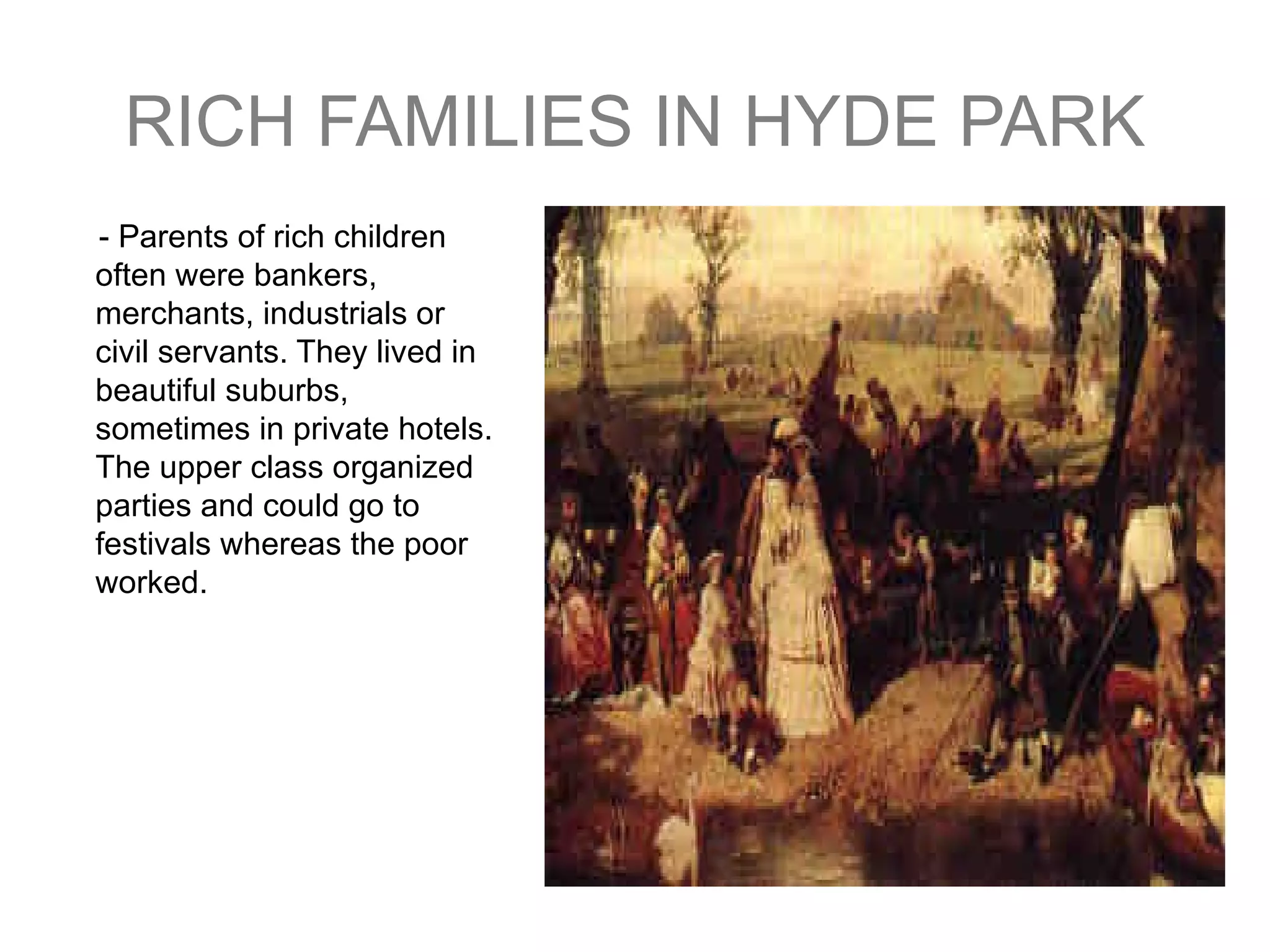 RICH FAMILIES IN HYDE PARK - Parents of rich children often were bankers , merchants , industrials or  civil servants . They lived  in beautiful suburbs , sometimes  in private hotels . The upper class organized parties  and could go to festivals whereas the poor worked . 