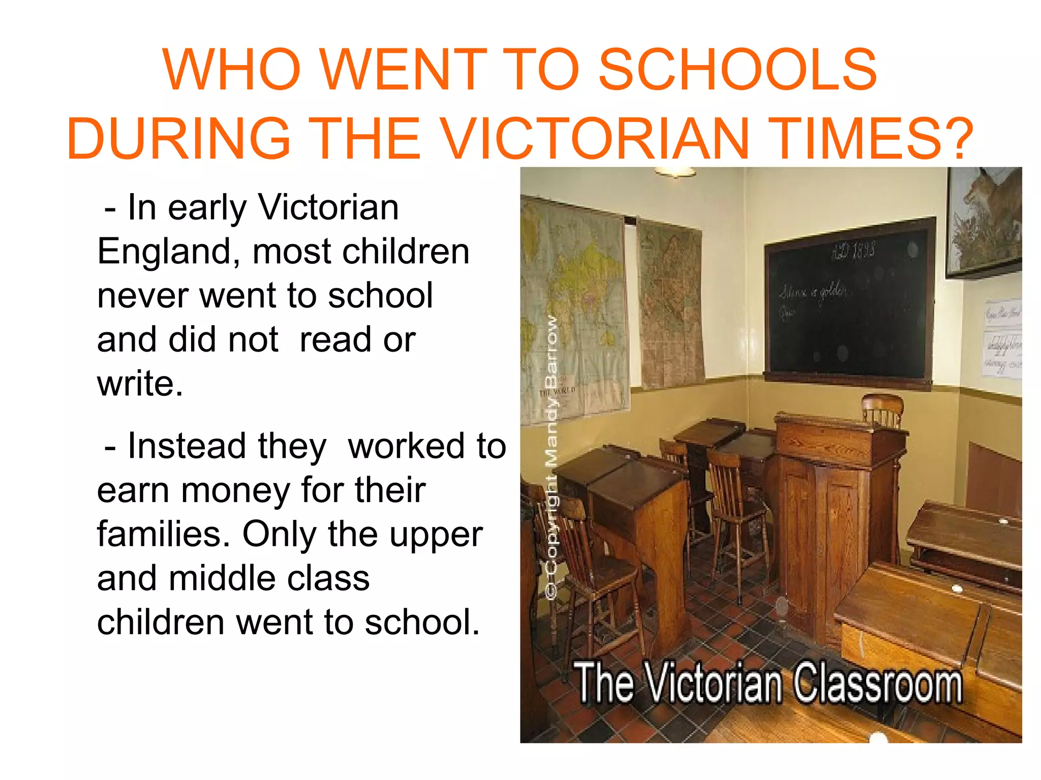 WHO WENT TO SCHOOLS DURING THE VICTORIAN TIMES? - In early Victorian England , most children never went to school and did not read or write . - Instead they worked to earn money for their families . Only the upper  and middle class children went to school . 