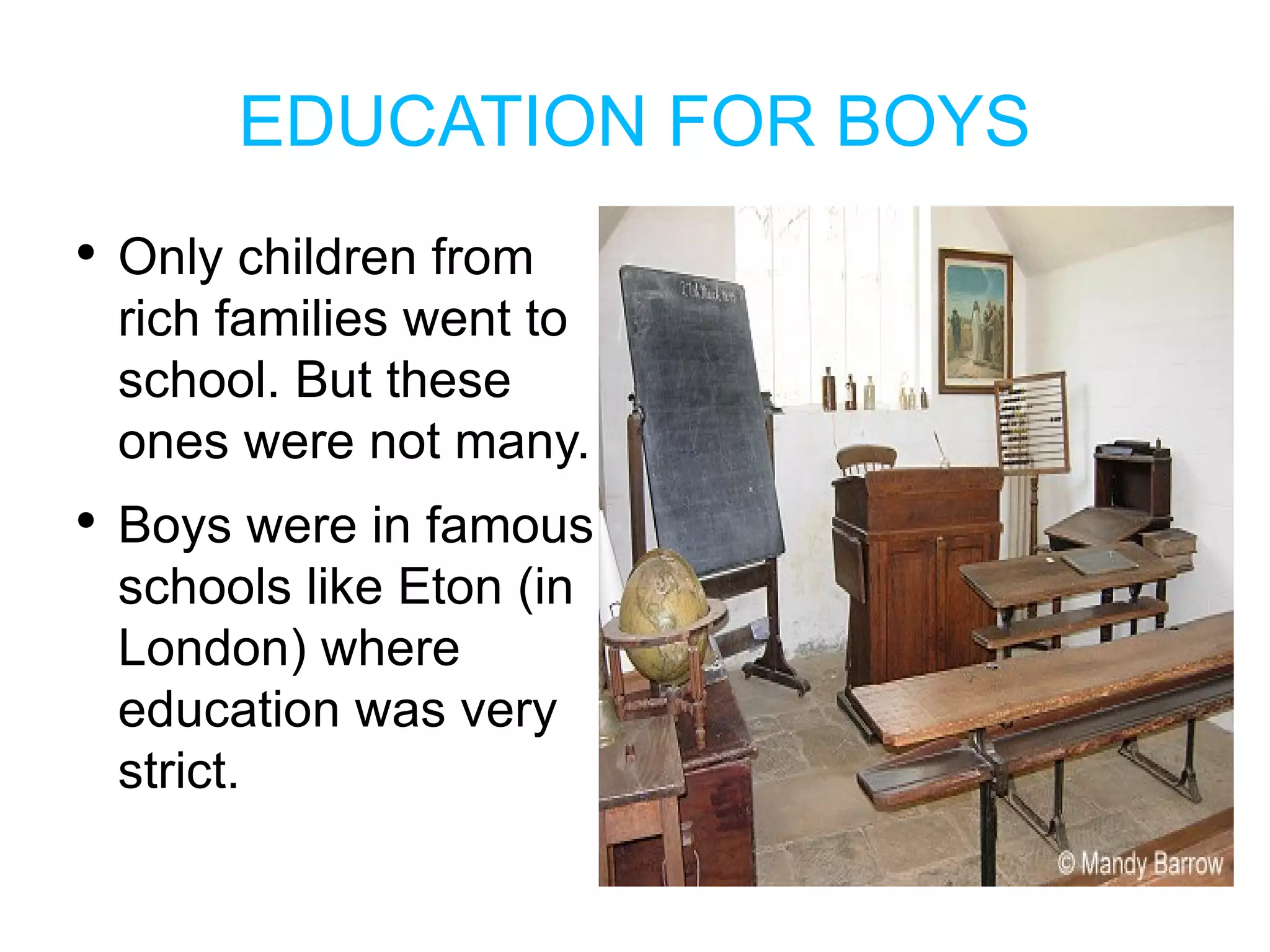 EDUCATION FOR BOYS Only children from rich families went to school . But these ones were not many . Boys were  in famous schools like Eton  (in London) where education was very strict . 