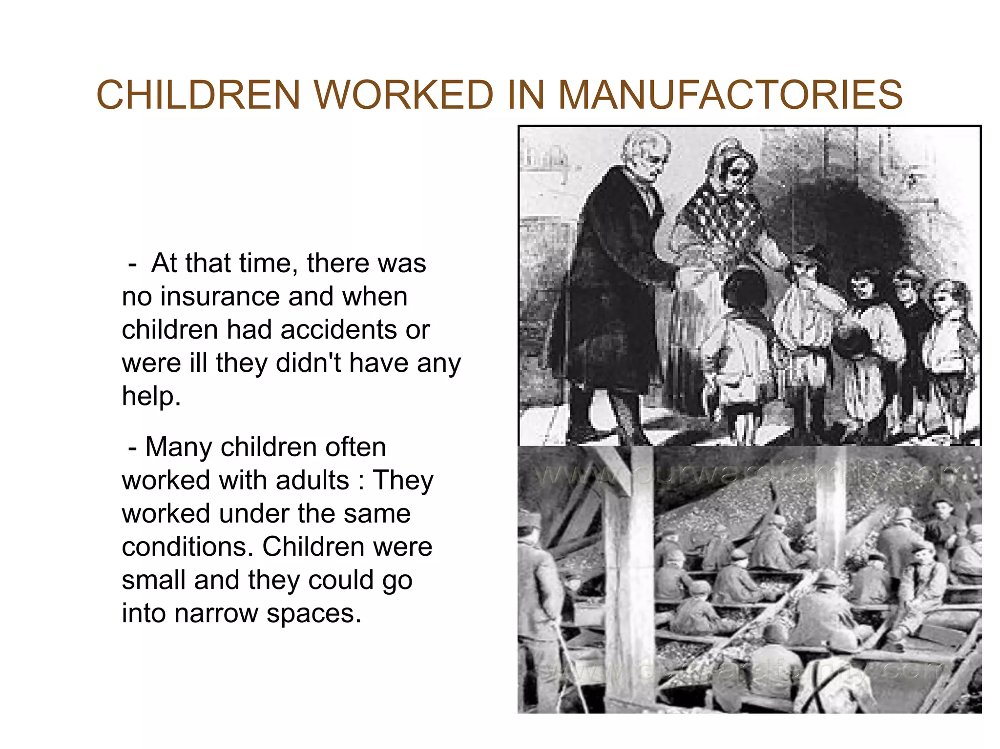 -  At that  time, there was  no insurance  and when children had accidents or were ill they didn't have any help . - Many children often worked with adults  : They worked under the same conditions . Children were small  and they could go into narrow spaces . CHILDREN WORKED IN MANUFACTORIES 