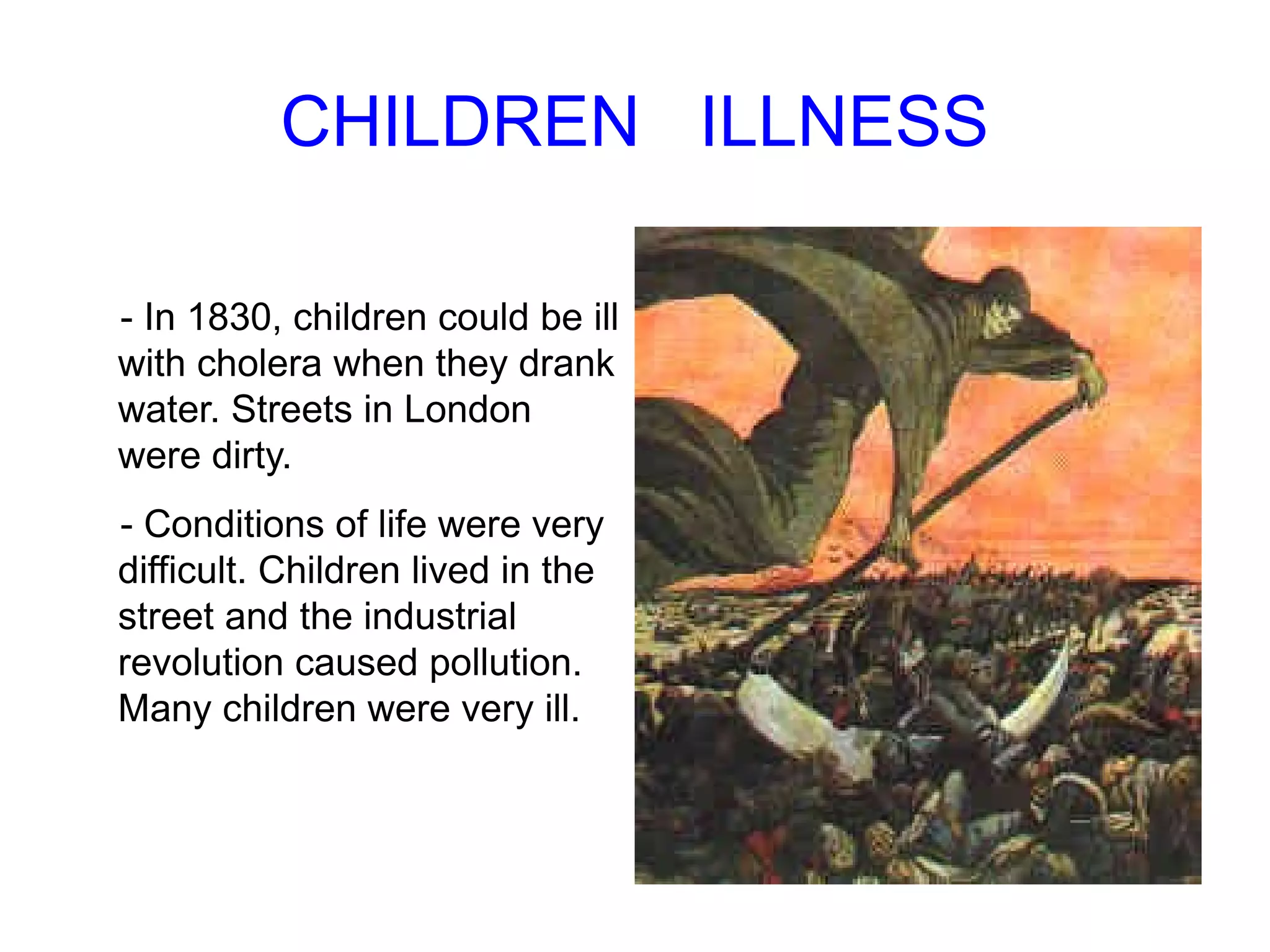  CHILDREN  ILLNESS - In 1830, children could be ill with  cholera when they drank water . Streets in London were dirty . - Conditions of life were very difficult . Children lived  in the street  and the  industrial revolution caused pollution . Many children were very ill . 