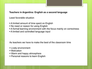 Teachers in Argentina: English as a second language
Least favorable situation
 A limited amount of time spent on English
 No need or reason for using English
 A formal learning environment with the focus mainly on correctness
 A limited and controlled language input
As teachers we have to make the best of the classroom time
 Lively environment
 Motivation
 Warm and happy atmosphere
 Personal reasons to learn English
 
