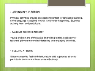  JOINING IN THE ACTION
Physical activities provide an excellent context for language learning,
since language is applied to what is currently happening. Students
actively learn and participate.
 TALKING THEIR HEADS OFF
Young children are enthusiastic and willing to talk, especially of
teachers provide them with interesting and engaging activities.
 FEELING AT HOME
Students need to feel confident, secure and supported so as to
participate in class and learn more effectively.
 