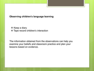 Observing children’s language learning
 Keep a diary
 Tape record children’s interaction
The information obtained from the observations can help you
examine your beliefs and classroom practice and plan your
lessons based on evidence.
 