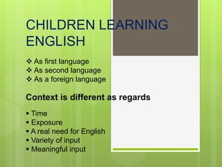 CHILDREN LEARNING
ENGLISH
 As first language
 As second language
 As a foreign language
Context is different as regards
 Time
 Exposure
 A real need for English
 Variety of input
 Meaningful input
 