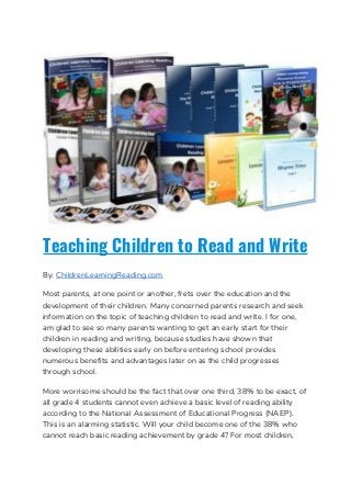 Teaching Children to Read and Write
By: ​ChildrenLearningReading.com  
Most parents, at one point or another, frets over the education and the 
development of their children. Many concerned parents research and seek 
information on the topic of teaching children to read and write. I for one, 
am glad to see so many parents wanting to get an early start for their 
children in reading and writing, because studies have shown that 
developing these abilities early on before entering school provides 
numerous benefits and advantages later on as the child progresses 
through school. 
More worrisome should be the fact that over one third, 38% to be exact, of 
all grade 4 students cannot even achieve a basic level of reading ability 
according to the National Assessment of Educational Progress (NAEP). 
This is an alarming statistic. Will your child become one of the 38% who 
cannot reach basic reading achievement by grade 4? For most children, 
 