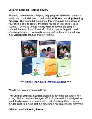 Children Learning Reading Review

Recently I came across a step-by-step program that helps parents to
easily teach their children to read, called Children Learning Reading
Program. The wonderful thing about this program is that as long as
your child is able to speak, it will help you teach your child to read
fluently. I had some doubts initially when I saw that the program
claimed that even 2 and 3 year old children can be taught to read
effectively; however, my doubts were quickly put to rest when I saw
their video proofs of small children reading.




           >>> Click Here Now For Official Website <<<


Who Is the Program Designed For?

The Children Learning Reading program is designed for parents with
young children between the ages of 2 to 6 years old. It is designed to
teach toddlers and small children to read effectively. One important
thing to keep in mind is that this program is not designed for extremely

Children Learning Reading Review
 