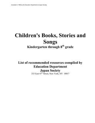 Children's Books, Stories and
Songs
Kindergarten through 8th
grade
List of recommended resources compiled by
Education Department
Japan Society
333 East 47th
Street, New York, NY 10017
Compiled in 1998 by the Education Department at Japan Society.
 