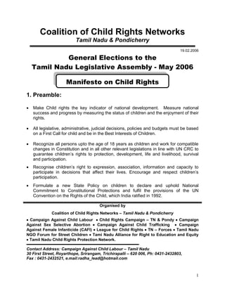 1
Coalition of Child Rights Networks
Tamil Nadu & Pondicherry
19.02.2006
General Elections to the
Tamil Nadu Legislative Assembly - May 2006
Manifesto on Child Rights
1. Preamble:
 Make Child rights the key indicator of national development. Measure national
success and progress by measuring the status of children and the enjoyment of their
rights.
 All legislative, administrative, judicial decisions, policies and budgets must be based
on a First Call for child and be in the Best Interests of Children.
 Recognize all persons upto the age of 18 years as children and work for compatible
changes in Constitution and in all other relevant legislations in line with UN CRC to
guarantee children’s rights to protection, development, life and livelihood, survival
and participation.
 Recognise children’s right to expression, association, information and capacity to
participate in decisions that affect their lives. Encourage and respect children’s
participation.
 Formulate a new State Policy on children to declare and uphold National
Commitment to Constitutional Protections and fulfil the provisions of the UN
Convention on the Rights of the Child, which India ratified in 1992.
Organised by
Coalition of Child Rights Networks – Tamil Nadu & Pondicherry
 Campaign Against Child Labour  Child Rights Campaign – TN & Pondy  Campaign
Against Sex Selective Abortion  Campaign Against Child Trafficking  Campaign
Against Female Infanticide (CAFI)  League for Child Rights  TN – Forces  Tamil Nadu
NGO Forum for Street Children  Tami Nadu Alliance for Right to Education and Equity
 Tamil Nadu Child Rights Protection Network.
Contact Address: Campaign Against Child Labour – Tamil Nadu
30 First Street, Royarthope, Srirangam, Trichirapalli – 620 006, Ph: 0431-2432803,
Fax : 0431-2432521, e.mail:radha_lead@hotmail.com
 